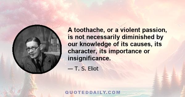 A toothache, or a violent passion, is not necessarily diminished by our knowledge of its causes, its character, its importance or insignificance.