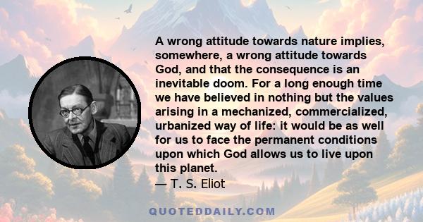 A wrong attitude towards nature implies, somewhere, a wrong attitude towards God, and that the consequence is an inevitable doom. For a long enough time we have believed in nothing but the values arising in a