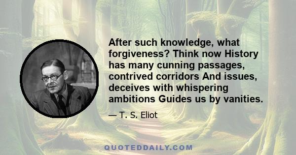 After such knowledge, what forgiveness? Think now History has many cunning passages, contrived corridors And issues, deceives with whispering ambitions Guides us by vanities.