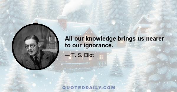 All our knowledge brings us nearer to our ignorance.