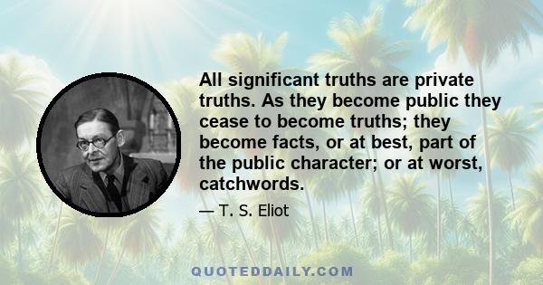 All significant truths are private truths. As they become public they cease to become truths; they become facts, or at best, part of the public character; or at worst, catchwords.