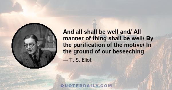 And all shall be well and/ All manner of thing shall be well/ By the purification of the motive/ In the ground of our beseeching