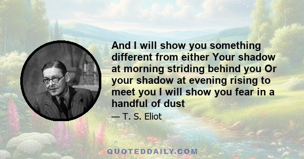 And I will show you something different from either Your shadow at morning striding behind you Or your shadow at evening rising to meet you I will show you fear in a handful of dust