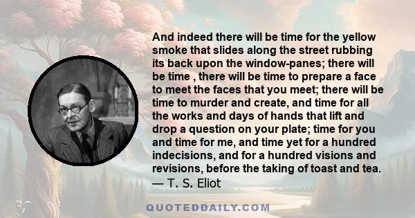 And indeed there will be time for the yellow smoke that slides along the street rubbing its back upon the window-panes; there will be time , there will be time to prepare a face to meet the faces that you meet; there