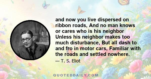 and now you live dispersed on ribbon roads, And no man knows or cares who is his neighbor Unless his neighbor makes too much disturbance, But all dash to and fro in motor cars, Familiar with the roads and settled