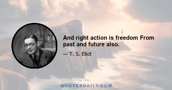 And right action is freedom From past and future also.