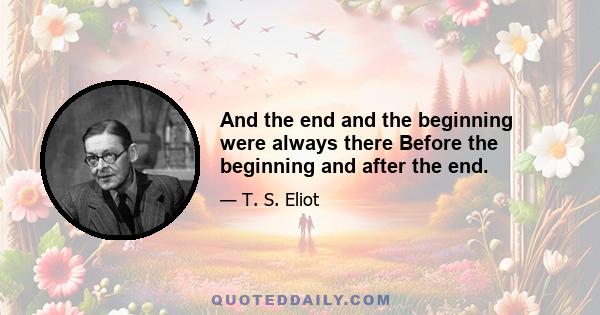 And the end and the beginning were always there Before the beginning and after the end.