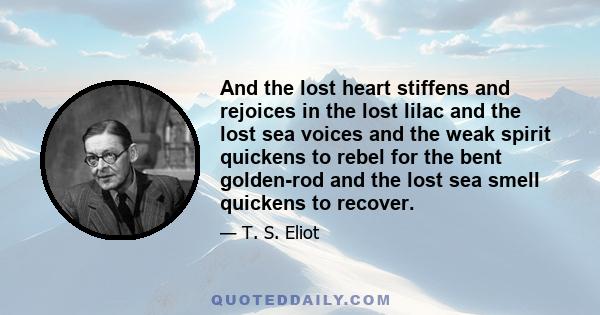 And the lost heart stiffens and rejoices in the lost lilac and the lost sea voices and the weak spirit quickens to rebel for the bent golden-rod and the lost sea smell quickens to recover.