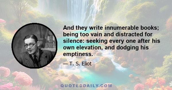 And they write innumerable books; being too vain and distracted for silence: seeking every one after his own elevation, and dodging his emptiness.