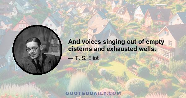 And voices singing out of empty cisterns and exhausted wells.