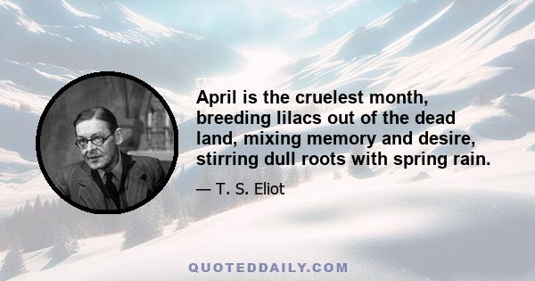 April is the cruelest month, breeding lilacs out of the dead land, mixing memory and desire, stirring dull roots with spring rain.