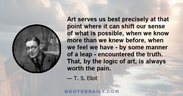 Art serves us best precisely at that point where it can shift our sense of what is possible, when we know more than we knew before, when we feel we have - by some manner of a leap - encountered the truth. That, by the