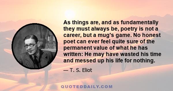 As things are, and as fundamentally they must always be, poetry is not a career, but a mug's game. No honest poet can ever feel quite sure of the permanent value of what he has written: He may have wasted his time and