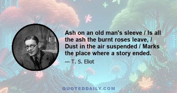 Ash on an old man's sleeve / Is all the ash the burnt roses leave, / Dust in the air suspended / Marks the place where a story ended.