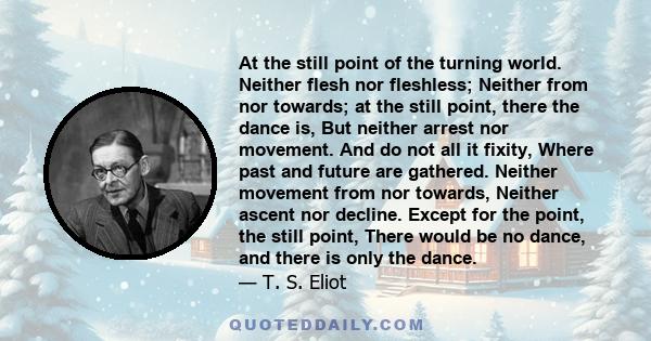 At the still point of the turning world. Neither flesh nor fleshless; Neither from nor towards; at the still point, there the dance is, But neither arrest nor movement. And do not all it fixity, Where past and future