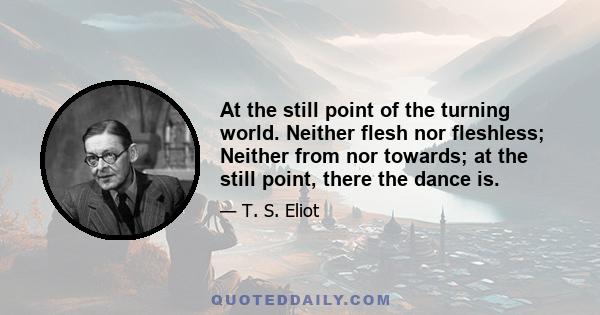 At the still point of the turning world. Neither flesh nor fleshless; Neither from nor towards; at the still point, there the dance is.