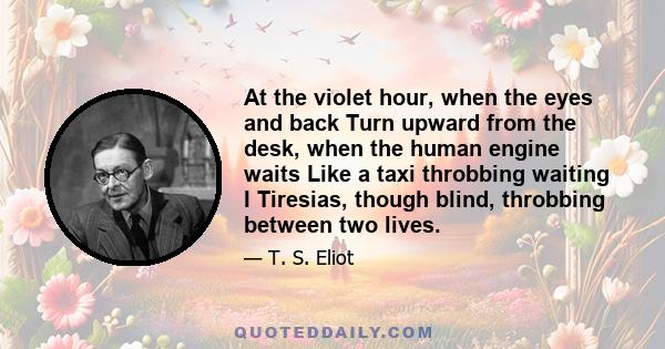 At the violet hour, when the eyes and back Turn upward from the desk, when the human engine waits Like a taxi throbbing waiting I Tiresias, though blind, throbbing between two lives.