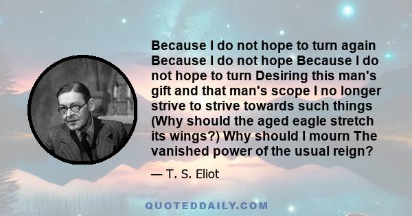 Because I do not hope to turn again Because I do not hope Because I do not hope to turn Desiring this man's gift and that man's scope I no longer strive to strive towards such things (Why should the aged eagle stretch