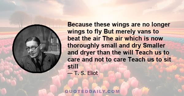 Because these wings are no longer wings to fly But merely vans to beat the air The air which is now thoroughly small and dry Smaller and dryer than the will Teach us to care and not to care Teach us to sit still