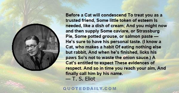 Before a Cat will condescend To treat you as a trusted friend, Some little token of esteem Is needed, like a dish of cream; And you might now and then supply Some caviare, or Strassburg Pie, Some potted grouse, or