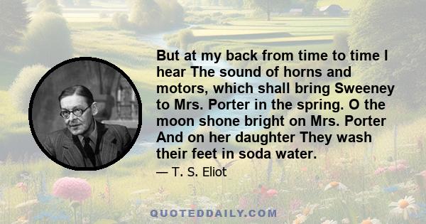 But at my back from time to time I hear The sound of horns and motors, which shall bring Sweeney to Mrs. Porter in the spring. O the moon shone bright on Mrs. Porter And on her daughter They wash their feet in soda