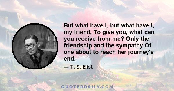 But what have I, but what have I, my friend, To give you, what can you receive from me? Only the friendship and the sympathy Of one about to reach her journey's end.