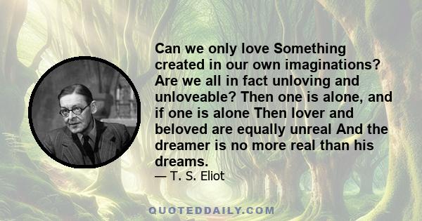 Can we only love Something created in our own imaginations? Are we all in fact unloving and unloveable? Then one is alone, and if one is alone Then lover and beloved are equally unreal And the dreamer is no more real