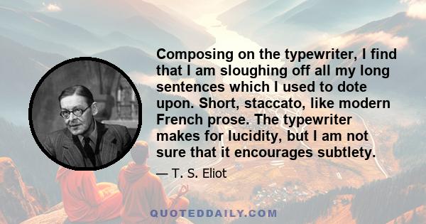 Composing on the typewriter, I find that I am sloughing off all my long sentences which I used to dote upon. Short, staccato, like modern French prose. The typewriter makes for lucidity, but I am not sure that it