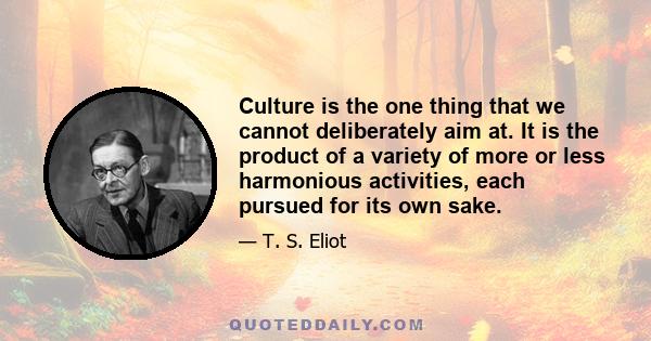 Culture is the one thing that we cannot deliberately aim at. It is the product of a variety of more or less harmonious activities, each pursued for its own sake.