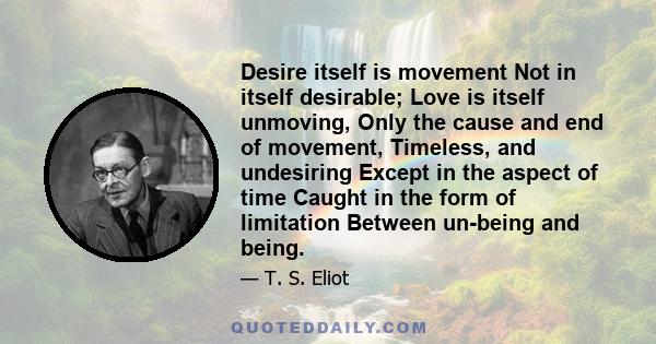 Desire itself is movement Not in itself desirable; Love is itself unmoving, Only the cause and end of movement, Timeless, and undesiring Except in the aspect of time Caught in the form of limitation Between un-being and 