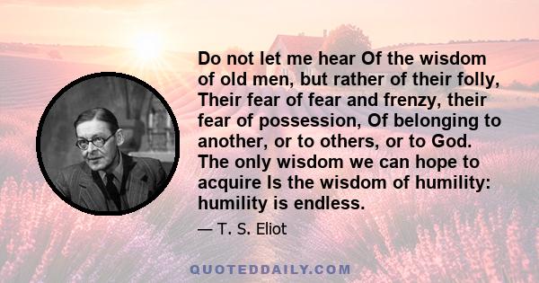 Do not let me hear Of the wisdom of old men, but rather of their folly, Their fear of fear and frenzy, their fear of possession, Of belonging to another, or to others, or to God. The only wisdom we can hope to acquire