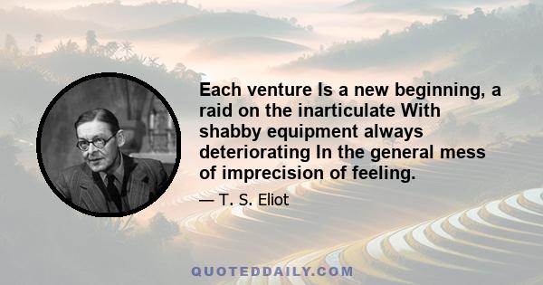 Each venture Is a new beginning, a raid on the inarticulate With shabby equipment always deteriorating In the general mess of imprecision of feeling.