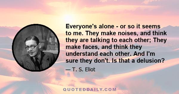 Everyone's alone - or so it seems to me. They make noises, and think they are talking to each other; They make faces, and think they understand each other. And I'm sure they don't. Is that a delusion?