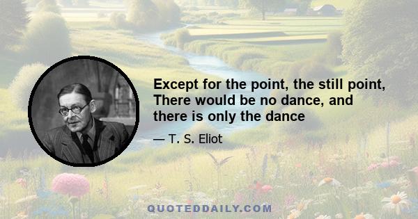 Except for the point, the still point, There would be no dance, and there is only the dance