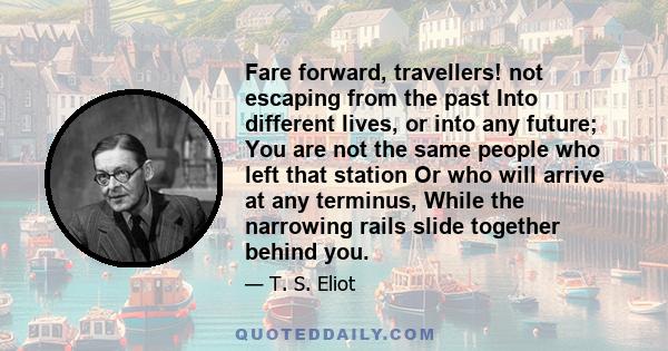 Fare forward, travellers! not escaping from the past Into different lives, or into any future; You are not the same people who left that station Or who will arrive at any terminus, While the narrowing rails slide