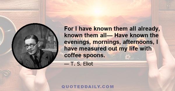 For I have known them all already, known them all— Have known the evenings, mornings, afternoons, I have measured out my life with coffee spoons.