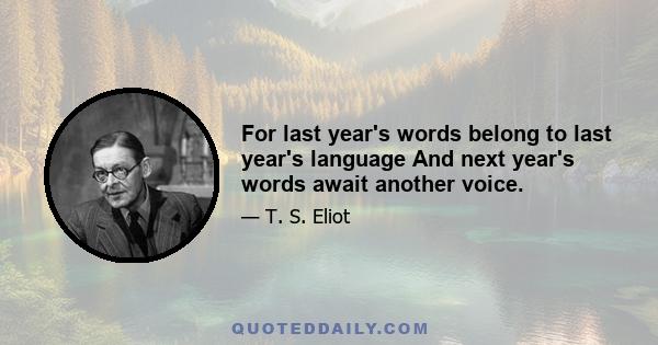 For last year's words belong to last year's language And next year's words await another voice.