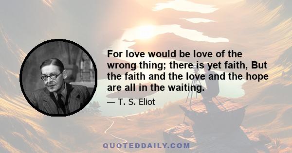 For love would be love of the wrong thing; there is yet faith, But the faith and the love and the hope are all in the waiting.