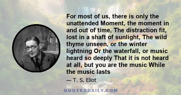 For most of us, there is only the unattended Moment, the moment in and out of time, The distraction fit, lost in a shaft of sunlight, The wild thyme unseen, or the winter lightning Or the waterfall, or music heard so