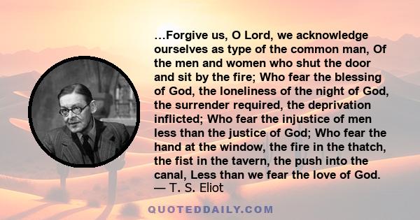 …Forgive us, O Lord, we acknowledge ourselves as type of the common man, Of the men and women who shut the door and sit by the fire; Who fear the blessing of God, the loneliness of the night of God, the surrender