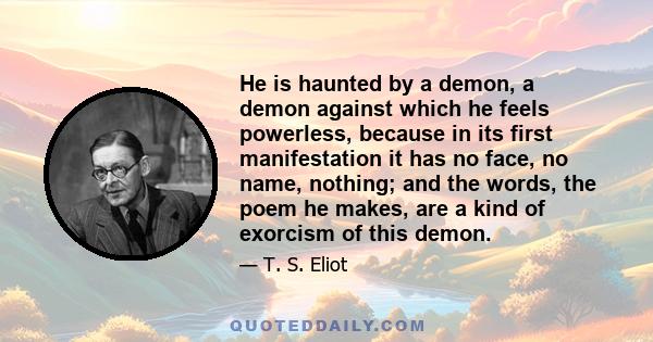 He is haunted by a demon, a demon against which he feels powerless, because in its first manifestation it has no face, no name, nothing; and the words, the poem he makes, are a kind of exorcism of this demon.