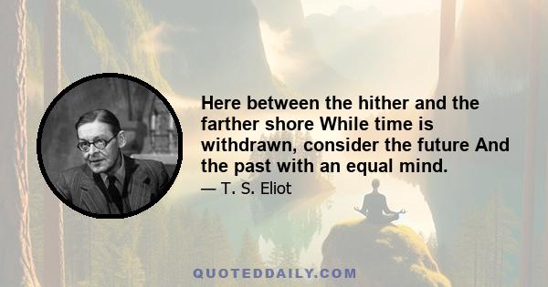 Here between the hither and the farther shore While time is withdrawn, consider the future And the past with an equal mind.