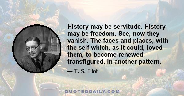 History may be servitude. History may be freedom. See, now they vanish. The faces and places, with the self which, as it could, loved them, to become renewed, transfigured, in another pattern.