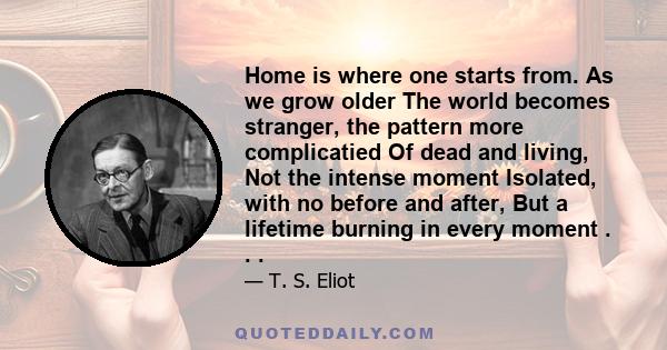 Home is where one starts from. As we grow older The world becomes stranger, the pattern more complicatied Of dead and living, Not the intense moment Isolated, with no before and after, But a lifetime burning in every