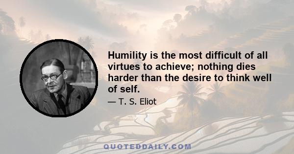 Humility is the most difficult of all virtues to achieve; nothing dies harder than the desire to think well of self.