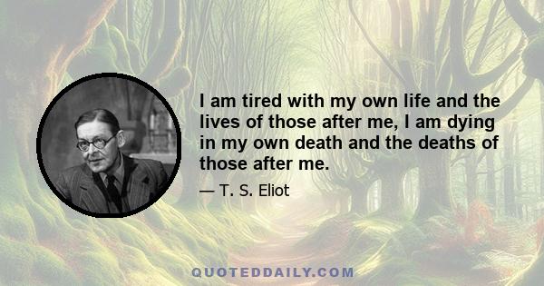 I am tired with my own life and the lives of those after me, I am dying in my own death and the deaths of those after me.