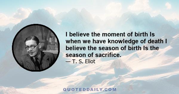 I believe the moment of birth Is when we have knowledge of death I believe the season of birth Is the season of sacrifice.