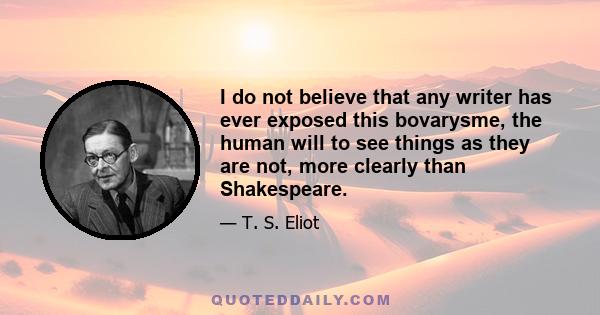 I do not believe that any writer has ever exposed this bovarysme, the human will to see things as they are not, more clearly than Shakespeare.