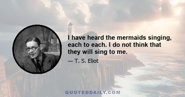 I have heard the mermaids singing, each to each. I do not think that they will sing to me.