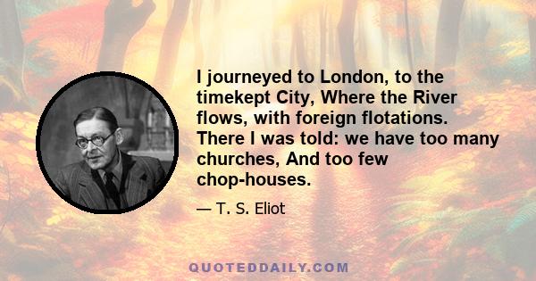 I journeyed to London, to the timekept City, Where the River flows, with foreign flotations. There I was told: we have too many churches, And too few chop-houses.